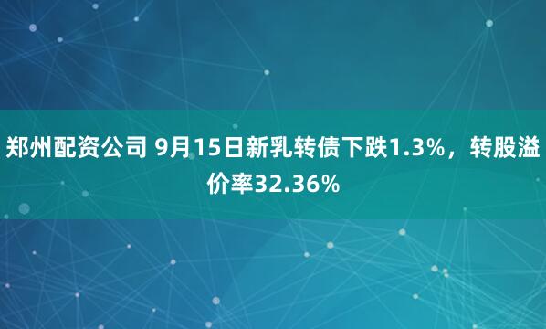 郑州配资公司 9月15日新乳转债下跌1.3%,转股溢价率32.36%