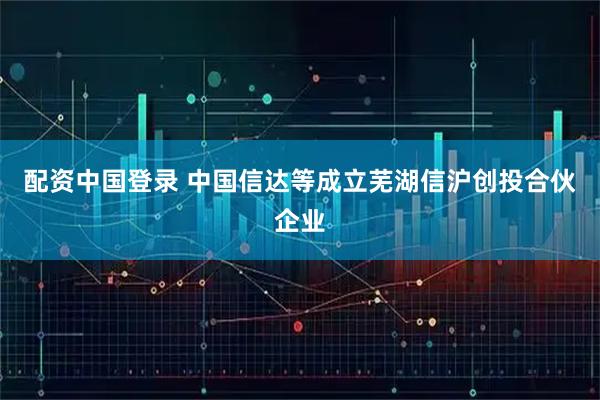 配资中国登录 中国信达等成立芜湖信沪创投合伙企业