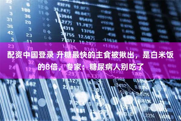 配资中国登录 升糖最快的主食被揪出，是白米饭的8倍，专家：糖尿病人别吃了