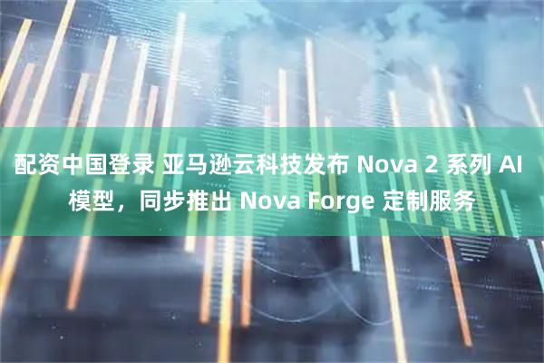 配资中国登录 亚马逊云科技发布 Nova 2 系列 AI 模型,同步推出 Nova Forge 定制服务