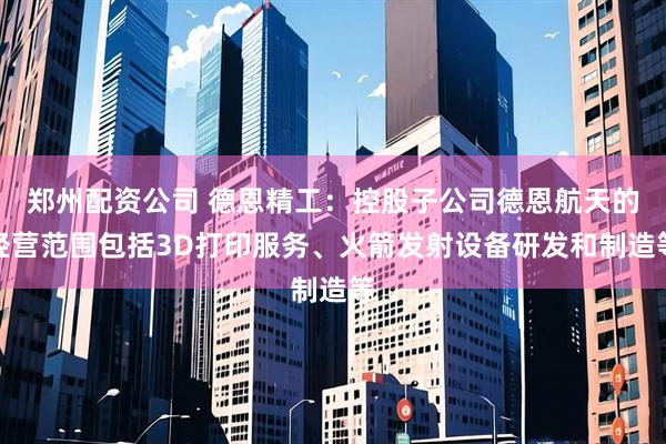 郑州配资公司 德恩精工：控股子公司德恩航天的经营范围包括3D打印服务、火箭发射设备研发和制造等