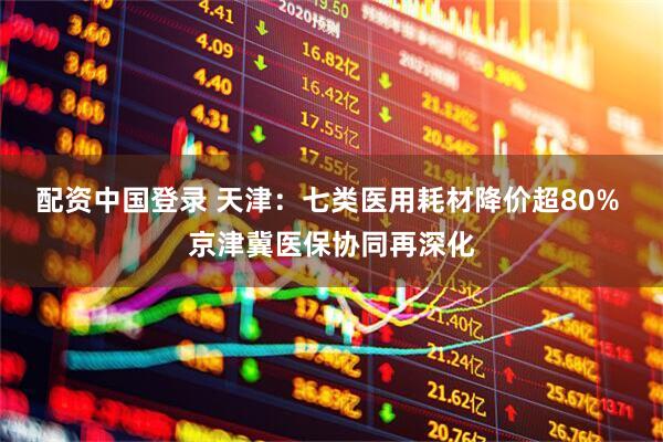 配资中国登录 天津：七类医用耗材降价超80% 京津冀医保协同再深化