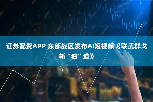 证券配资APP 东部战区发布AI短视频《联武群戈斩“独”道》