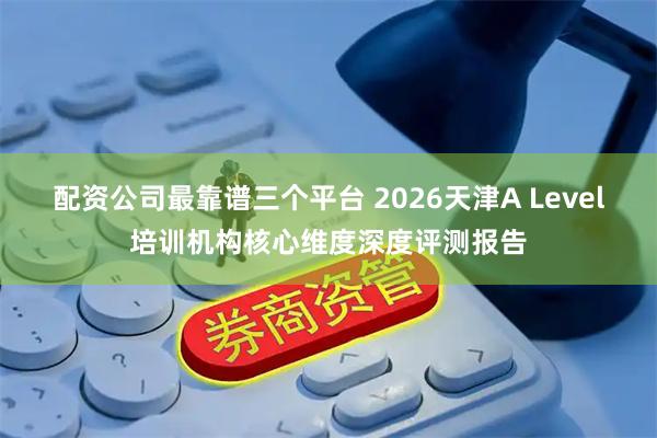 配资公司最靠谱三个平台 2026天津A Level培训机构核心维度深度评测报告
