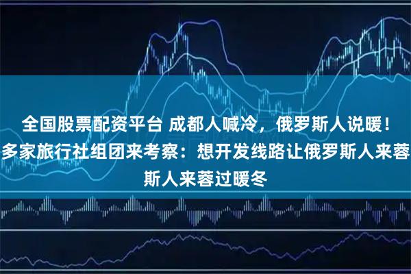全国股票配资平台 成都人喊冷，俄罗斯人说暖！俄罗斯多家旅行社组团来考察：想开发线路让俄罗斯人来蓉过暖冬