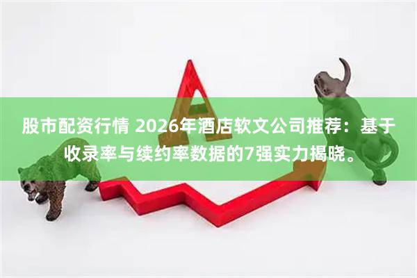 股市配资行情 2026年酒店软文公司推荐：基于收录率与续约率数据的7强实力揭晓。