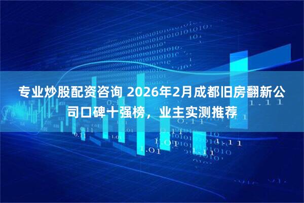 专业炒股配资咨询 2026年2月成都旧房翻新公司口碑十强榜，业主实测推荐