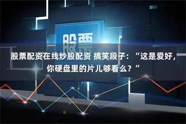 股票配资在线炒股配资 搞笑段子：“这是爱好，你硬盘里的片儿够看么？”