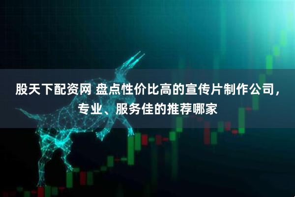 股天下配资网 盘点性价比高的宣传片制作公司，专业、服务佳的推荐哪家