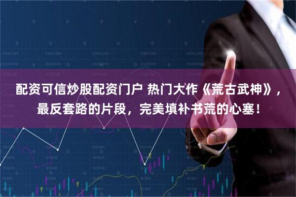 配资可信炒股配资门户 热门大作《荒古武神》，最反套路的片段，完美填补书荒的心塞！