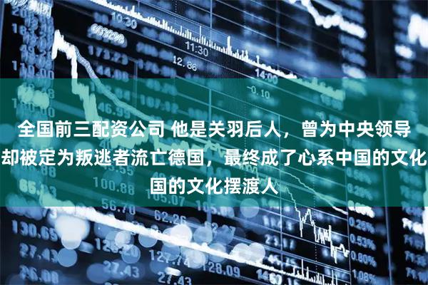 全国前三配资公司 他是关羽后人，曾为中央领导翻译，却被定为叛逃者流亡德国，最终成了心系中国的文化摆渡人