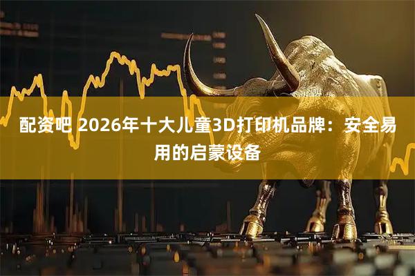 配资吧 2026年十大儿童3D打印机品牌：安全易用的启蒙设备