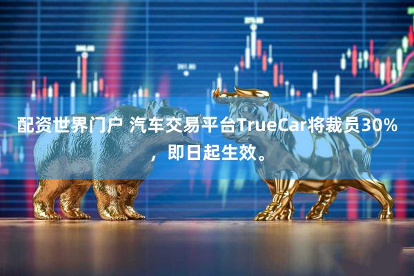 配资世界门户 汽车交易平台TrueCar将裁员30%，即日起生效。