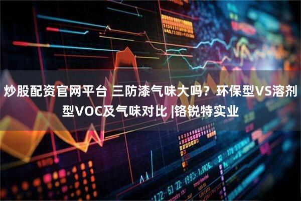 炒股配资官网平台 三防漆气味大吗？环保型VS溶剂型VOC及气味对比 |铬锐特实业