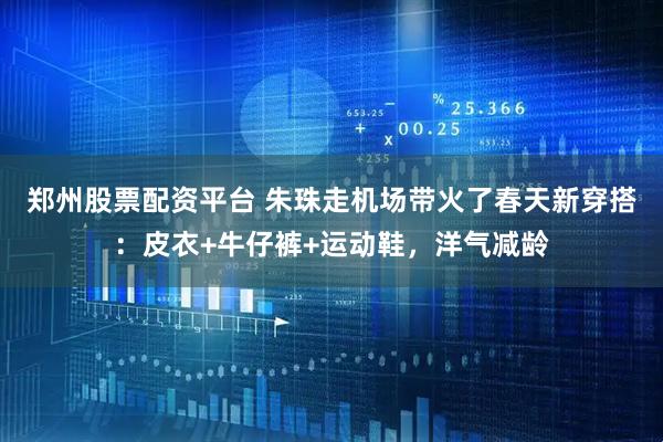 郑州股票配资平台 朱珠走机场带火了春天新穿搭：皮衣+牛仔裤+运动鞋，洋气减龄