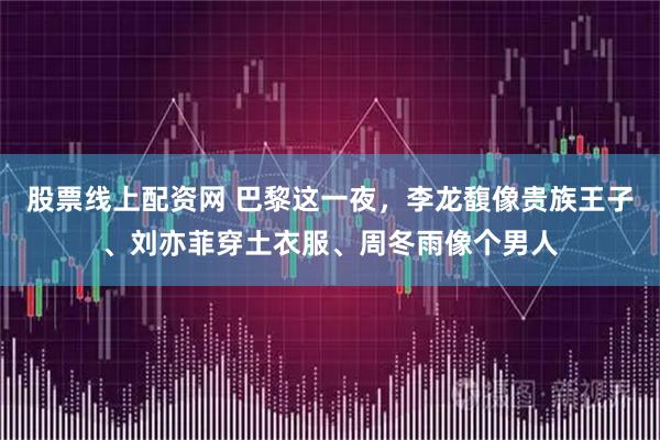 股票线上配资网 巴黎这一夜,李龙馥像贵族王子、刘亦菲穿土衣服、周冬雨像个男人