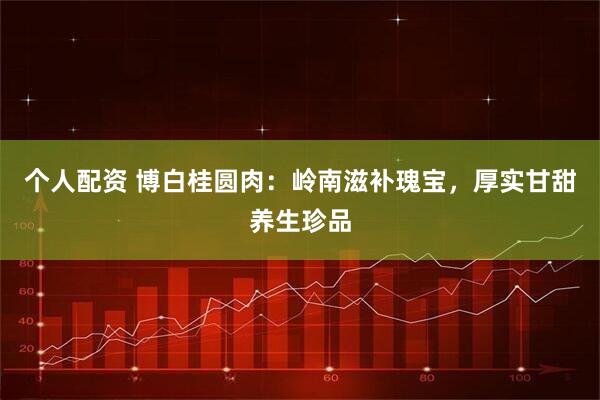个人配资 博白桂圆肉：岭南滋补瑰宝，厚实甘甜养生珍品