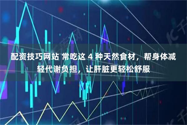 配资技巧网站 常吃这 4 种天然食材，帮身体减轻代谢负担，让肝脏更轻松舒服