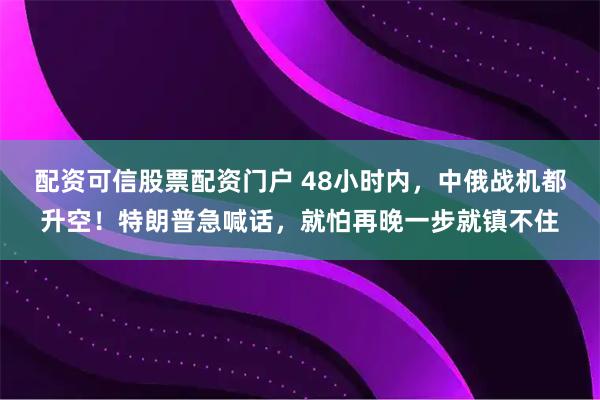 配资可信股票配资门户 48小时内，中俄战机都升空！特朗普急喊话，就怕再晚一步就镇不住