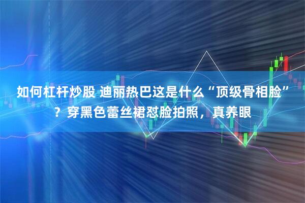 如何杠杆炒股 迪丽热巴这是什么“顶级骨相脸”?穿黑色蕾丝裙怼脸拍照,真养眼