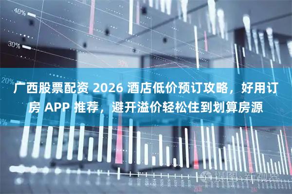 广西股票配资 2026 酒店低价预订攻略,好用订房 APP 推荐,避开溢价轻松住到划算房源