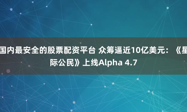国内最安全的股票配资平台 众筹逼近10亿美元：《星际公民》上线Alpha 4.7