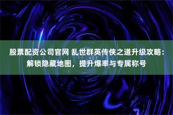 股票配资公司官网 乱世群英传侠之道升级攻略：解锁隐藏地图，提升爆率与专属称号