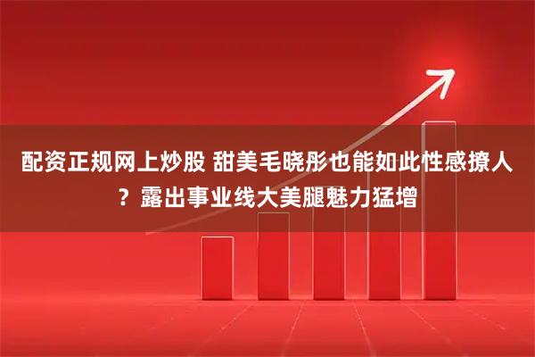 配资正规网上炒股 甜美毛晓彤也能如此性感撩人？露出事业线大美腿魅力猛增