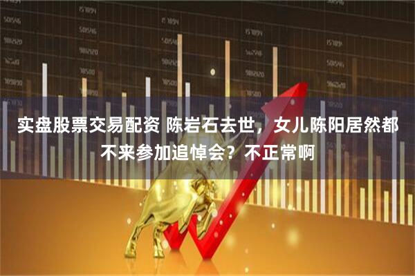 实盘股票交易配资 陈岩石去世，女儿陈阳居然都不来参加追悼会？不正常啊