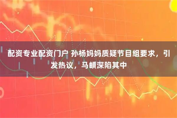 配资专业配资门户 孙杨妈妈质疑节目组要求，引发热议，马頔深陷其中