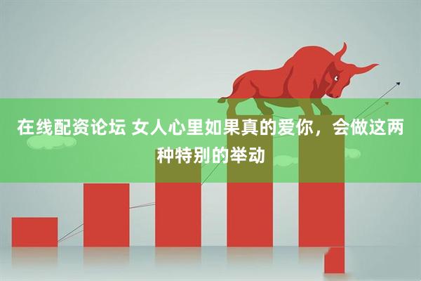 在线配资论坛 女人心里如果真的爱你，会做这两种特别的举动