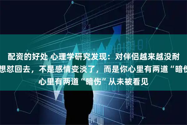 配资的好处 心理学研究发现：对伴侣越来越没耐心，一开口就想怼回去，不是感情变淡了，而是你心里有两道“暗伤”从未被看见