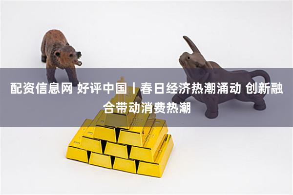 配资信息网 好评中国丨春日经济热潮涌动 创新融合带动消费热潮