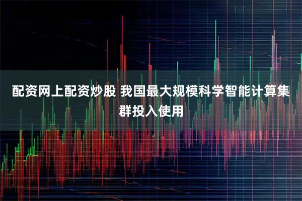 配资网上配资炒股 我国最大规模科学智能计算集群投入使用