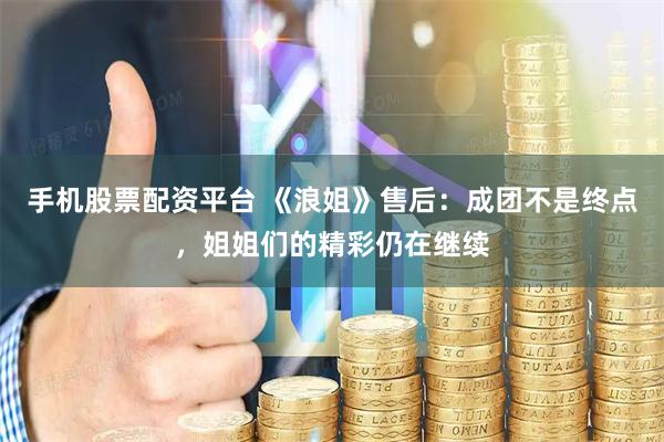 手机股票配资平台 《浪姐》售后：成团不是终点，姐姐们的精彩仍在继续