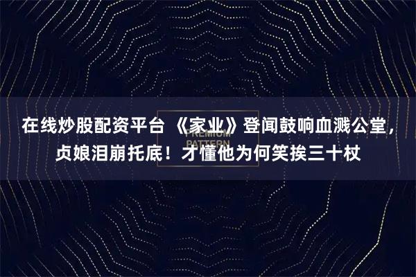 在线炒股配资平台 《家业》登闻鼓响血溅公堂，贞娘泪崩托底！才懂他为何笑挨三十杖