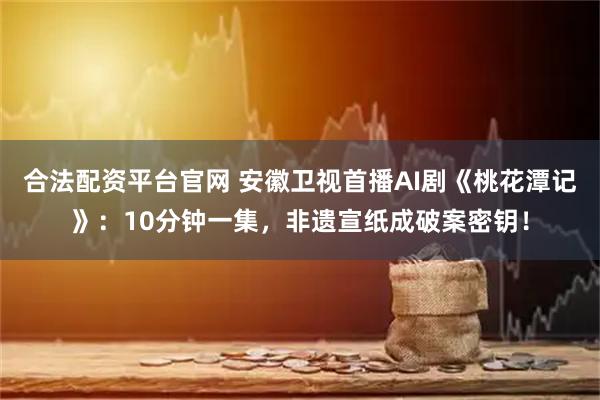 合法配资平台官网 安徽卫视首播AI剧《桃花潭记》：10分钟一集，非遗宣纸成破案密钥！