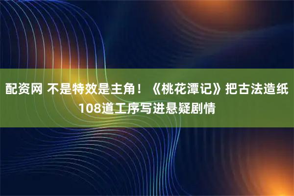 配资网 不是特效是主角！《桃花潭记》把古法造纸108道工序写进悬疑剧情
