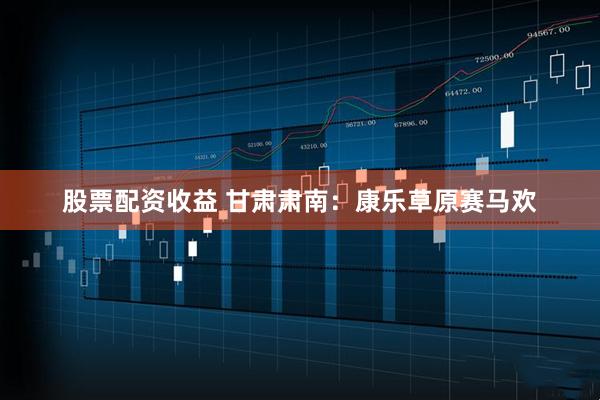 股票配资收益 甘肃肃南：康乐草原赛马欢