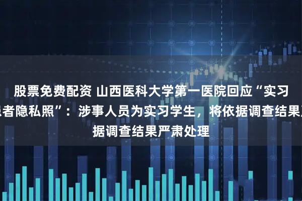 股票免费配资 山西医科大学第一医院回应“实习护士晒患者隐私照”：涉事人员为实习学生，将依据调查结果严肃处理