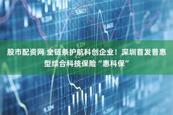 股市配资网 全链条护航科创企业！深圳首发普惠型综合科技保险“惠科保”