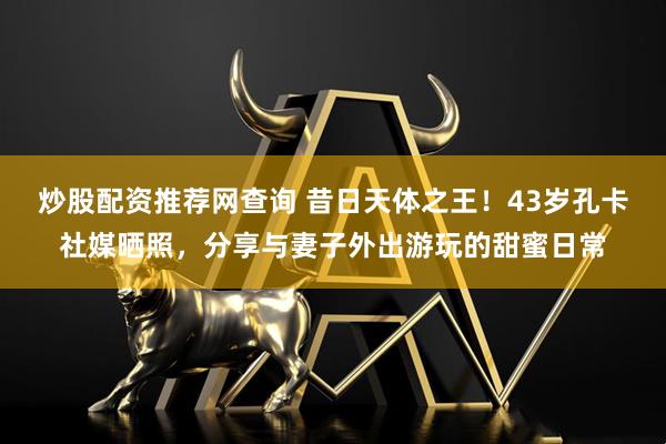 炒股配资推荐网查询 昔日天体之王！43岁孔卡社媒晒照，分享与妻子外出游玩的甜蜜日常