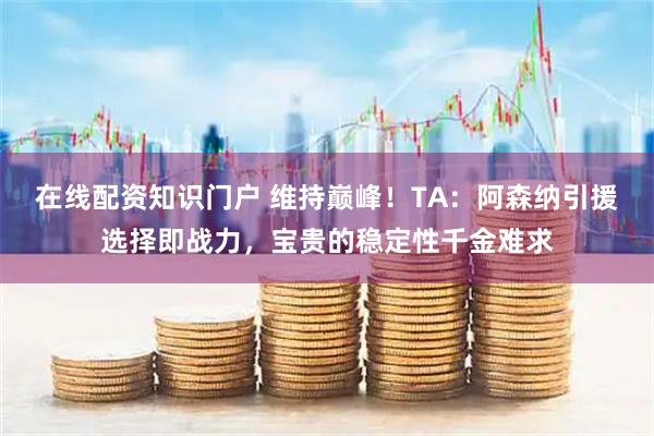 在线配资知识门户 维持巅峰！TA：阿森纳引援选择即战力，宝贵的稳定性千金难求