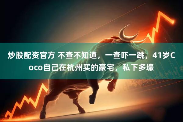 炒股配资官方 不查不知道，一查吓一跳，41岁Coco自己在杭州买的豪宅，私下多壕