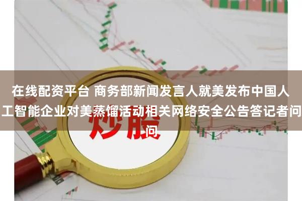 在线配资平台 商务部新闻发言人就美发布中国人工智能企业对美蒸馏活动相关网络安全公告答记者问