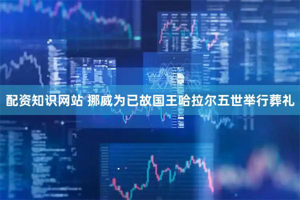 配资知识网站 挪威为已故国王哈拉尔五世举行葬礼